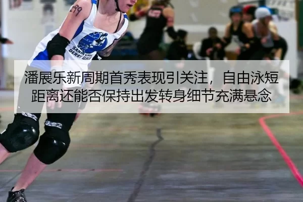 潘展乐新周期首秀表现引关注，自由泳短距离还能否保持出发转身细节充满悬念