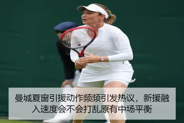 曼城夏窗引援动作频频引发热议，新援融入速度会不会打乱原有中场平衡